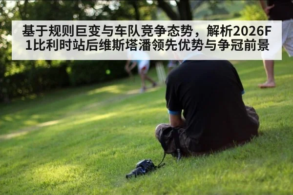基于规则巨变与车队竞争态势，解析2026F1比利时站后维斯塔潘领先优势与争冠前景